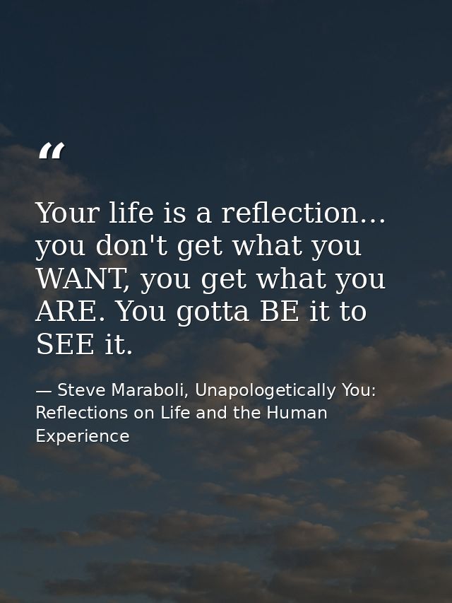 Your life is a reflection… you don't get what you WANT, you get what you ARE. You gotta BE it to SEE it. — Steve Maraboli, Unapologetically You: Reflections on Life and the Human Experience