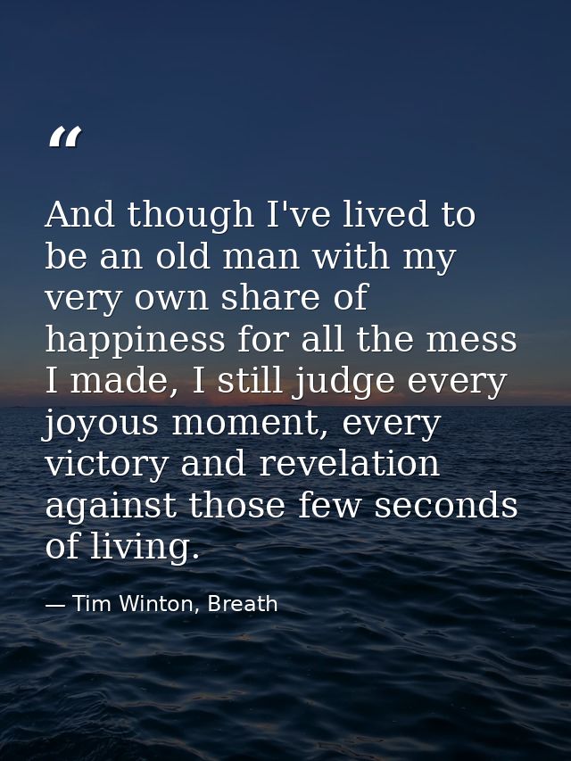 And though I've lived to be an old man with my very own share of happiness for all the mess I made, I still judge every  — Tim Winton, Breath