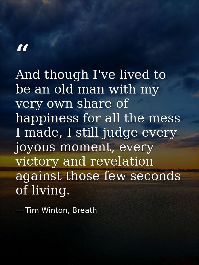 And though I've lived to be an old man with my very own share of happiness for all the mess I made, I still judge every  — Tim Winton, Breath