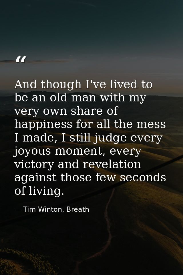 And though I've lived to be an old man with my very own share of happiness for all the mess I made, I still judge every  — Tim Winton, Breath
