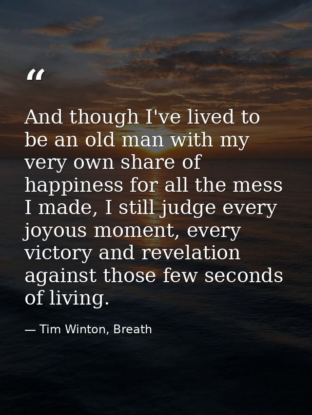 And though I've lived to be an old man with my very own share of happiness for all the mess I made, I still judge every  — Tim Winton, Breath