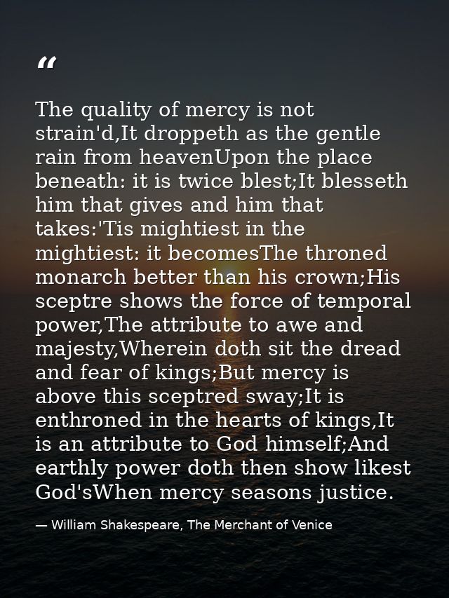 The quality of mercy is not strain'd,It droppeth as the gentle rain from heavenUpon the place beneath: it is twice blest — William Shakespeare, The Merchant of Venice