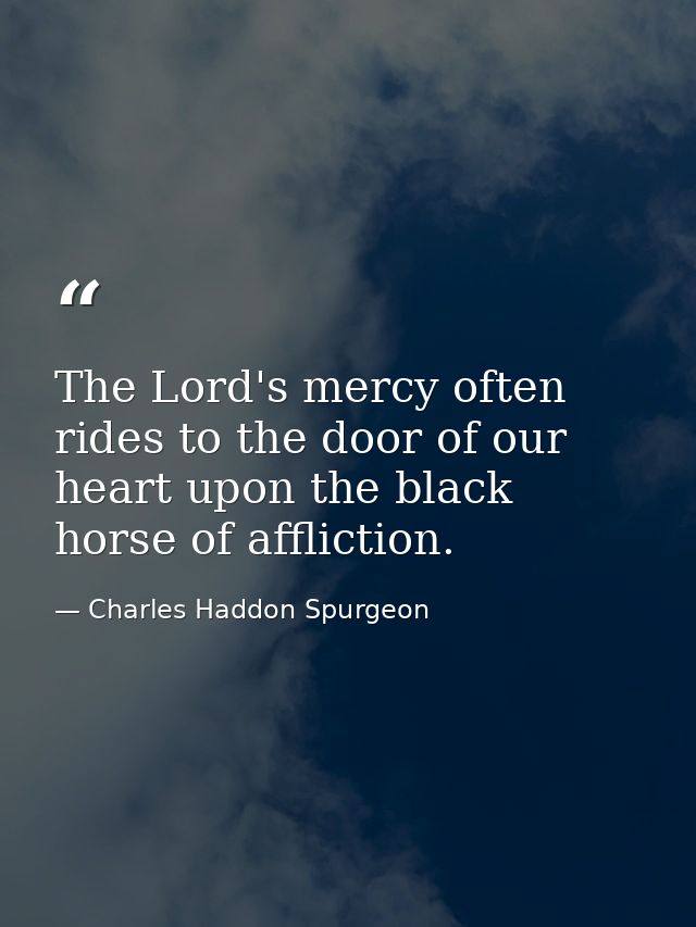 The Lord's mercy often rides to the door of our heart upon the black horse of affliction. — Charles Haddon Spurgeon
