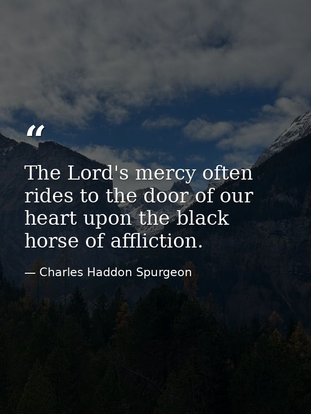 The Lord's mercy often rides to the door of our heart upon the black horse of affliction. — Charles Haddon Spurgeon
