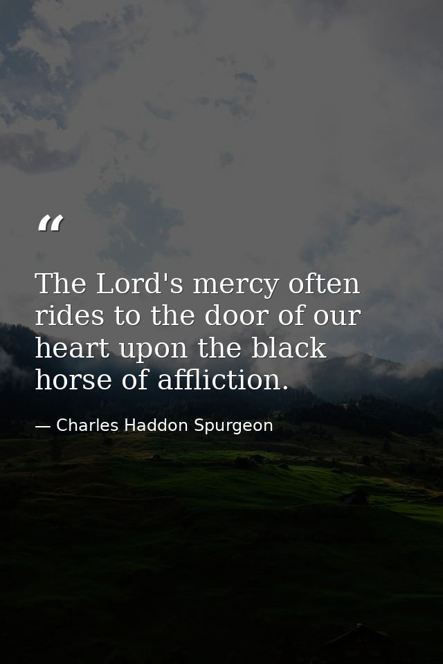 The Lord's mercy often rides to the door of our heart upon the black horse of affliction. — Charles Haddon Spurgeon