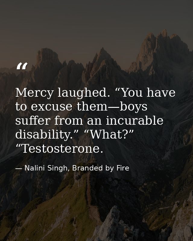 Mercy laughed. “You have to excuse them—boys suffer from an incurable disability.” “What?” “Testosterone. — Nalini Singh, Branded by Fire