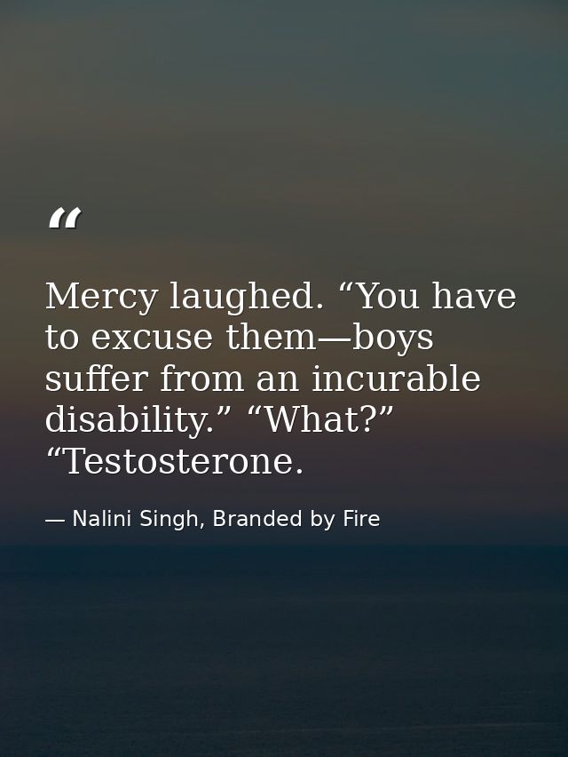 Mercy laughed. “You have to excuse them—boys suffer from an incurable disability.” “What?” “Testosterone. — Nalini Singh, Branded by Fire