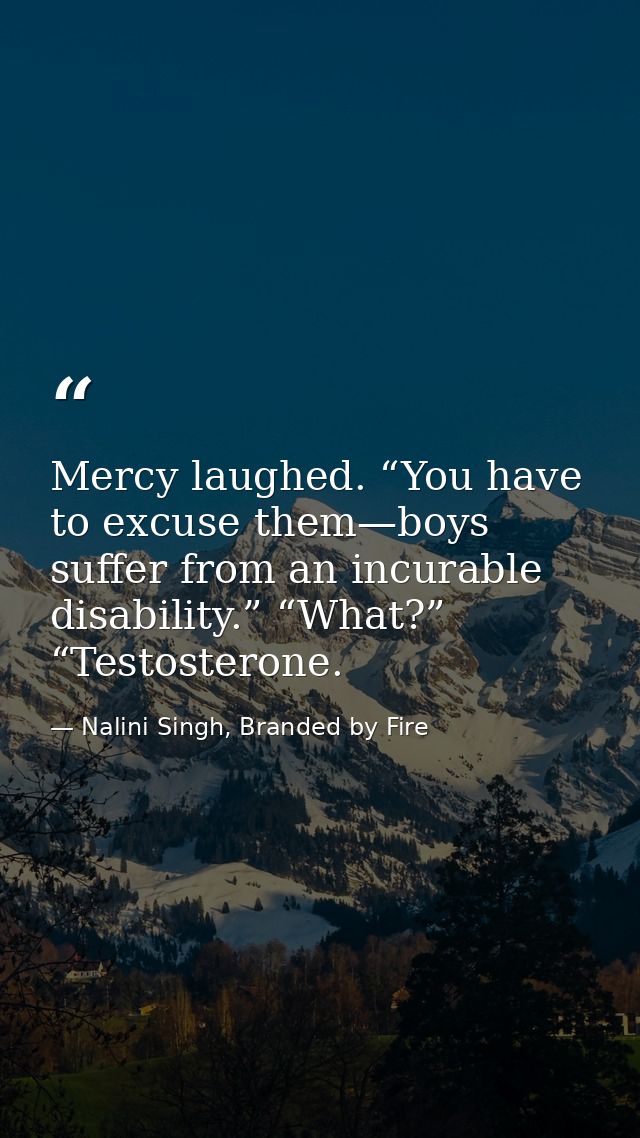 Mercy laughed. “You have to excuse them—boys suffer from an incurable disability.” “What?” “Testosterone. — Nalini Singh, Branded by Fire