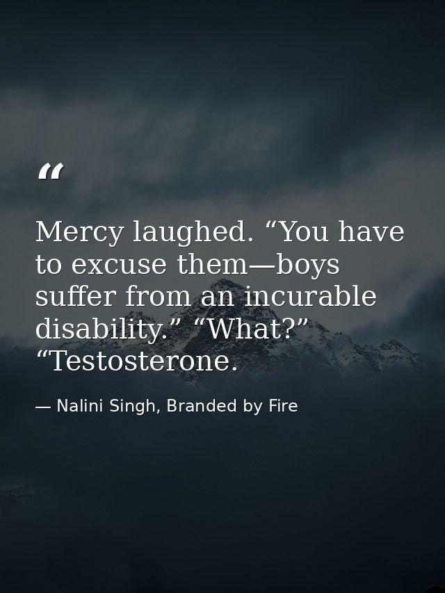 Mercy laughed. “You have to excuse them—boys suffer from an incurable disability.” “What?” “Testosterone. — Nalini Singh, Branded by Fire