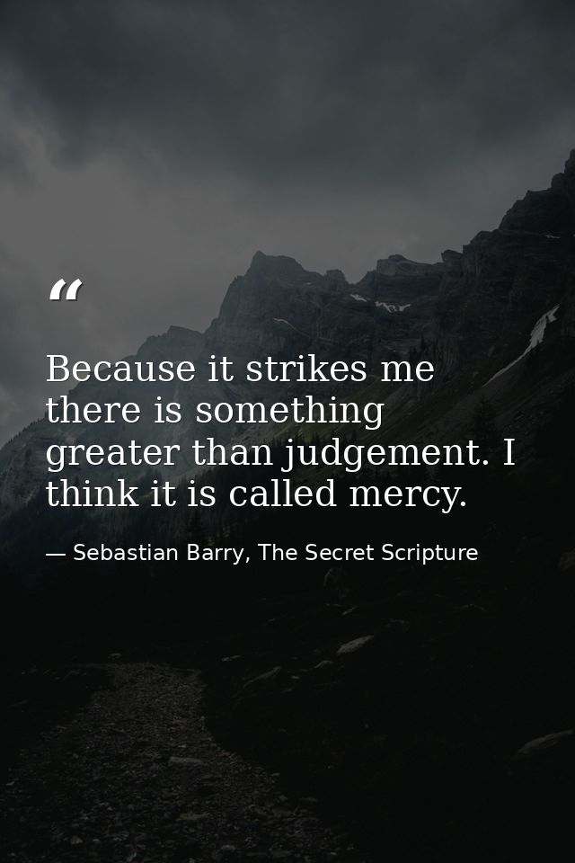 Because it strikes me there is something greater than judgement. I think it is called mercy. — Sebastian Barry, The Secret Scripture