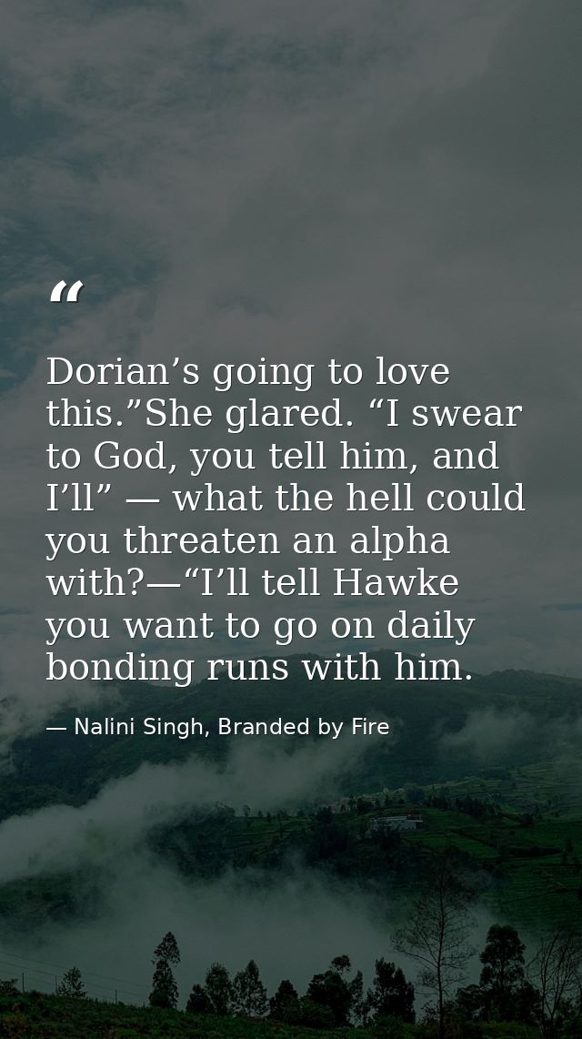 Dorian’s going to love this.”She glared. “I swear to God, you tell him, and I’ll” — what the hell could you threaten an  — Nalini Singh, Branded by Fire
