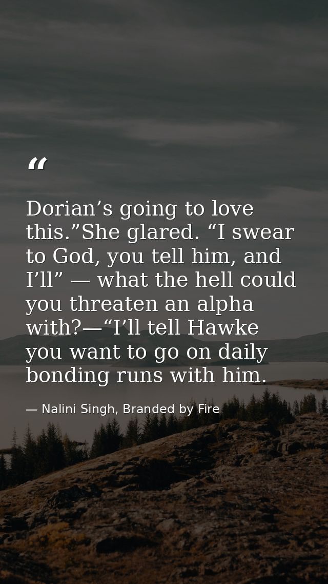 Dorian’s going to love this.”She glared. “I swear to God, you tell him, and I’ll” — what the hell could you threaten an  — Nalini Singh, Branded by Fire