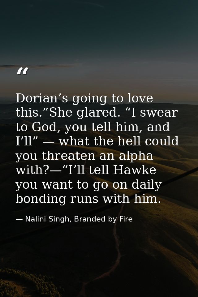 Dorian’s going to love this.”She glared. “I swear to God, you tell him, and I’ll” — what the hell could you threaten an  — Nalini Singh, Branded by Fire