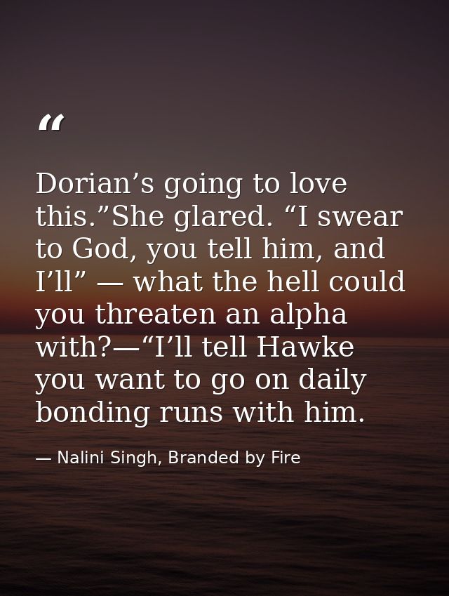 Dorian’s going to love this.”She glared. “I swear to God, you tell him, and I’ll” — what the hell could you threaten an  — Nalini Singh, Branded by Fire