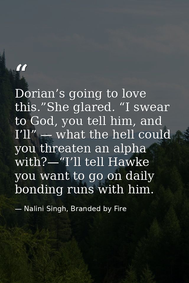 Dorian’s going to love this.”She glared. “I swear to God, you tell him, and I’ll” — what the hell could you threaten an  — Nalini Singh, Branded by Fire