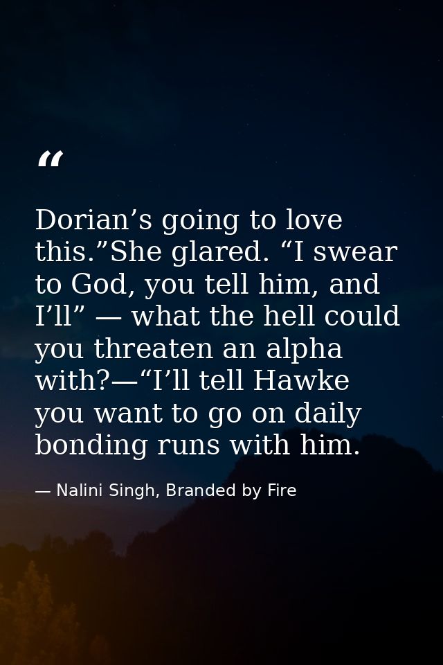 Dorian’s going to love this.”She glared. “I swear to God, you tell him, and I’ll” — what the hell could you threaten an  — Nalini Singh, Branded by Fire
