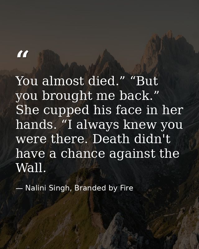 You almost died.” “But you brought me back.” She cupped his face in her hands. “I always knew you were there. Death didn — Nalini Singh, Branded by Fire