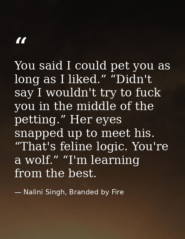 You said I could pet you as long as I liked.” “Didn't say I wouldn't try to fuck you in the middle of the petting.” Her  — Nalini Singh, Branded by Fire