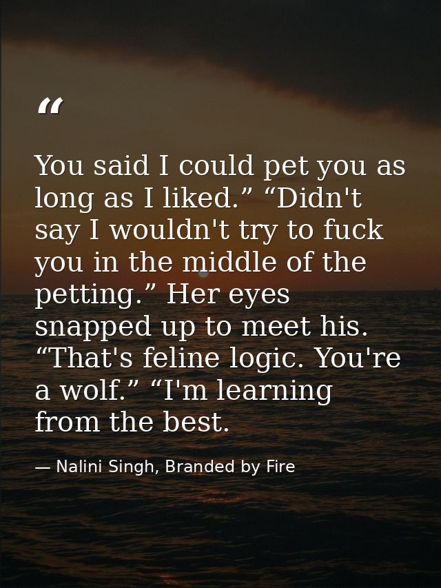 You said I could pet you as long as I liked.” “Didn't say I wouldn't try to fuck you in the middle of the petting.” Her  — Nalini Singh, Branded by Fire