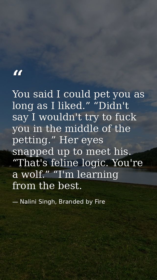 You said I could pet you as long as I liked.” “Didn't say I wouldn't try to fuck you in the middle of the petting.” Her  — Nalini Singh, Branded by Fire