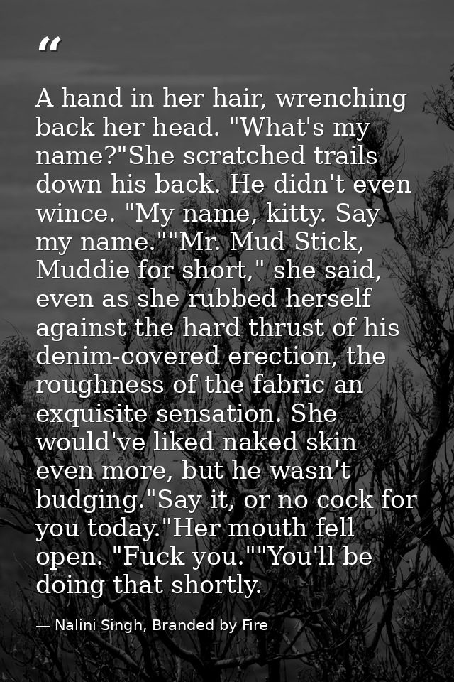 A hand in her hair, wrenching back her head. "What's my name?"She scratched trails down his back. He didn't even wince.  — Nalini Singh, Branded by Fire