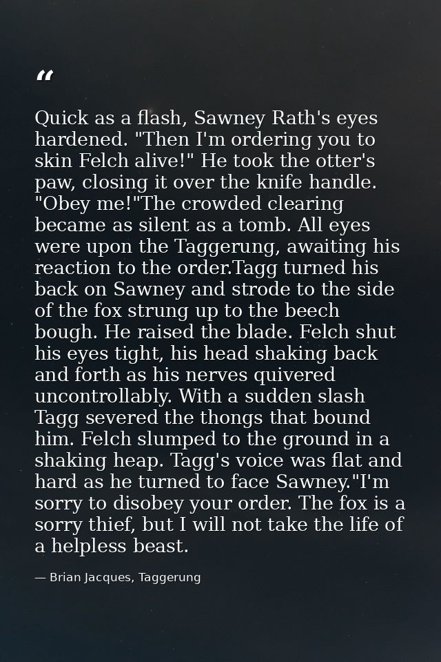Quick as a flash, Sawney Rath's eyes hardened. "Then I'm ordering you to skin Felch alive!" He took the otter's paw, clo — Brian Jacques, Taggerung