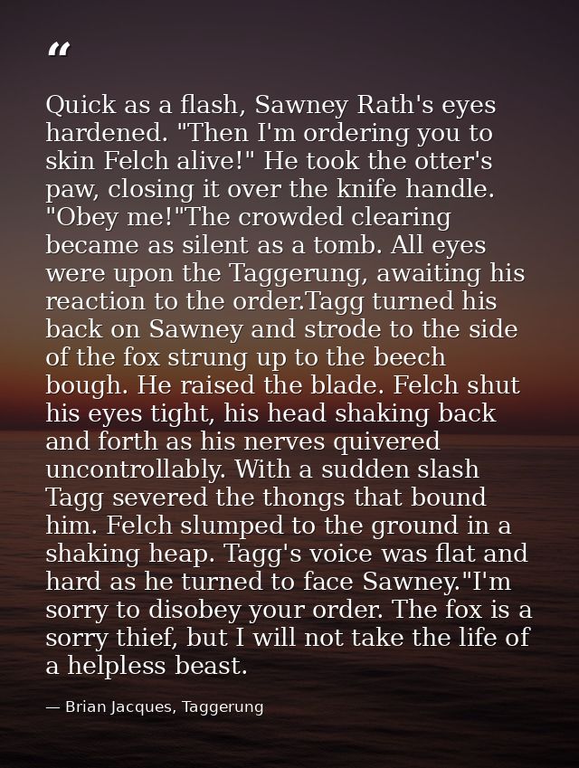 Quick as a flash, Sawney Rath's eyes hardened. "Then I'm ordering you to skin Felch alive!" He took the otter's paw, clo — Brian Jacques, Taggerung