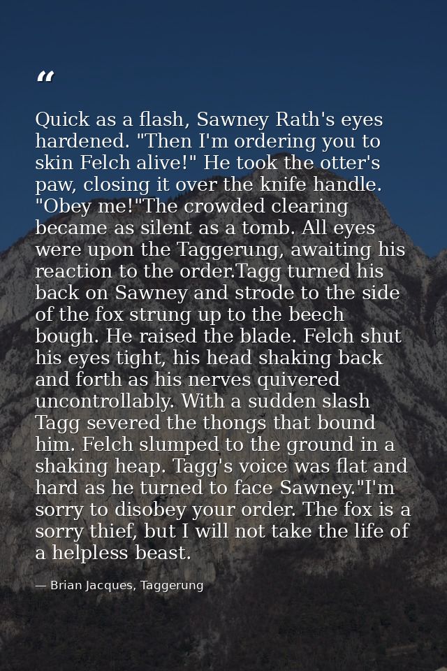 Quick as a flash, Sawney Rath's eyes hardened. "Then I'm ordering you to skin Felch alive!" He took the otter's paw, clo — Brian Jacques, Taggerung
