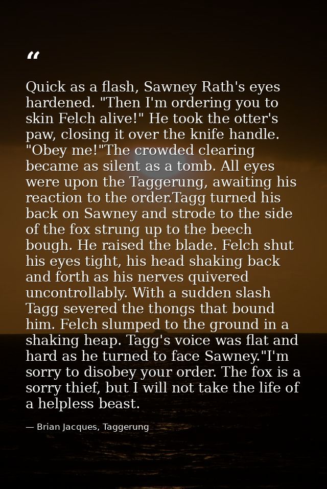 Quick as a flash, Sawney Rath's eyes hardened. "Then I'm ordering you to skin Felch alive!" He took the otter's paw, clo — Brian Jacques, Taggerung