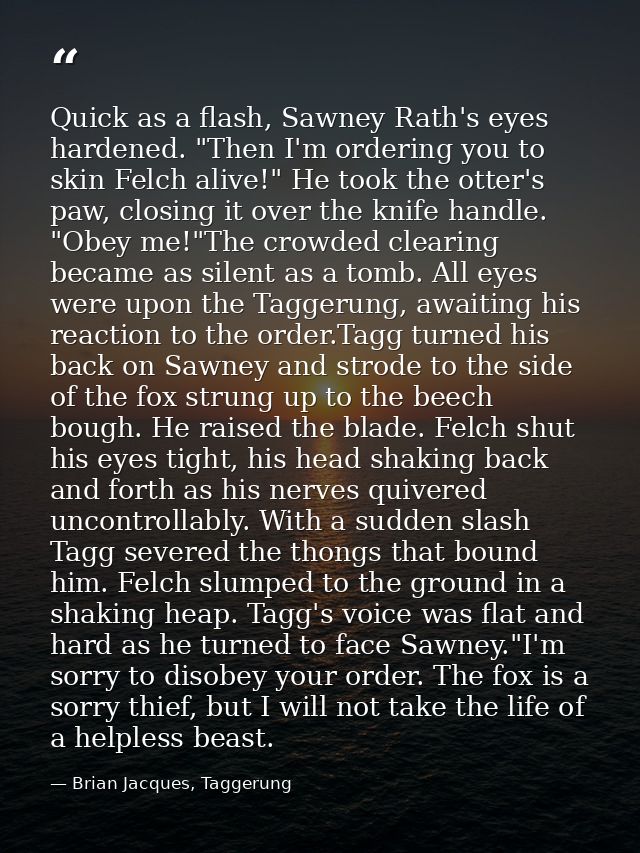 Quick as a flash, Sawney Rath's eyes hardened. "Then I'm ordering you to skin Felch alive!" He took the otter's paw, clo — Brian Jacques, Taggerung