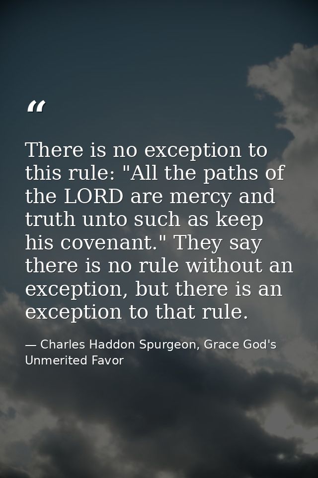 There is no exception to this rule: "All the paths of the LORD are mercy and truth unto such as keep his covenant." They — Charles Haddon Spurgeon, Grace God's Unmerited Favor