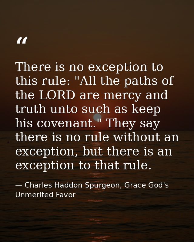 There is no exception to this rule: "All the paths of the LORD are mercy and truth unto such as keep his covenant." They — Charles Haddon Spurgeon, Grace God's Unmerited Favor