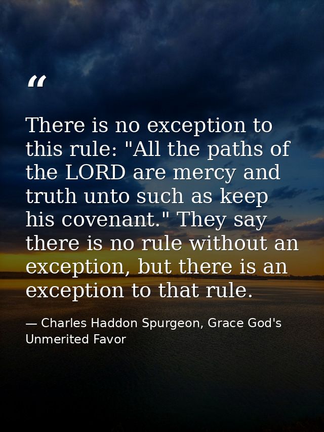 There is no exception to this rule: "All the paths of the LORD are mercy and truth unto such as keep his covenant." They — Charles Haddon Spurgeon, Grace God's Unmerited Favor