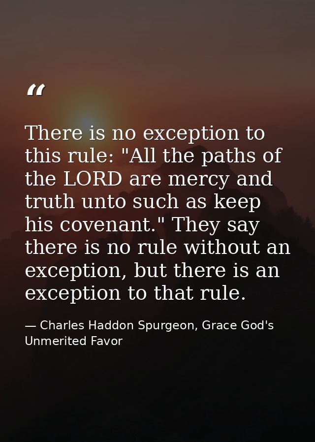 There is no exception to this rule: "All the paths of the LORD are mercy and truth unto such as keep his covenant." They — Charles Haddon Spurgeon, Grace God's Unmerited Favor