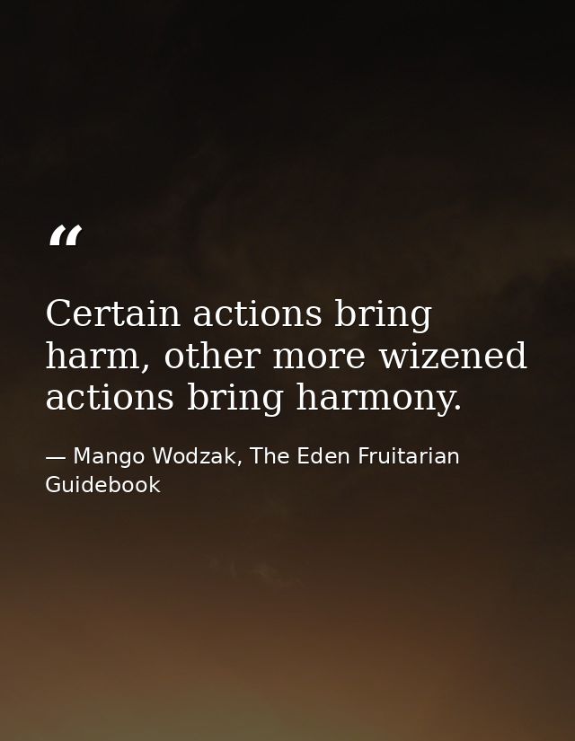 Certain actions bring harm, other more wizened actions bring harmony. — Mango Wodzak, The Eden Fruitarian Guidebook