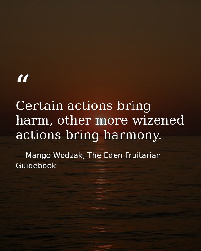 Certain actions bring harm, other more wizened actions bring harmony. — Mango Wodzak, The Eden Fruitarian Guidebook