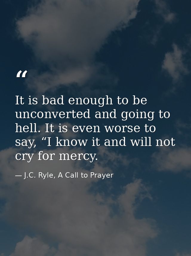 It is bad enough to be unconverted and going to hell. It is even worse to say, “I know it and will not cry for mercy. — J.C. Ryle, A Call to Prayer