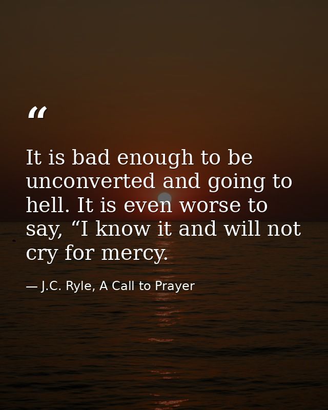 It is bad enough to be unconverted and going to hell. It is even worse to say, “I know it and will not cry for mercy. — J.C. Ryle, A Call to Prayer