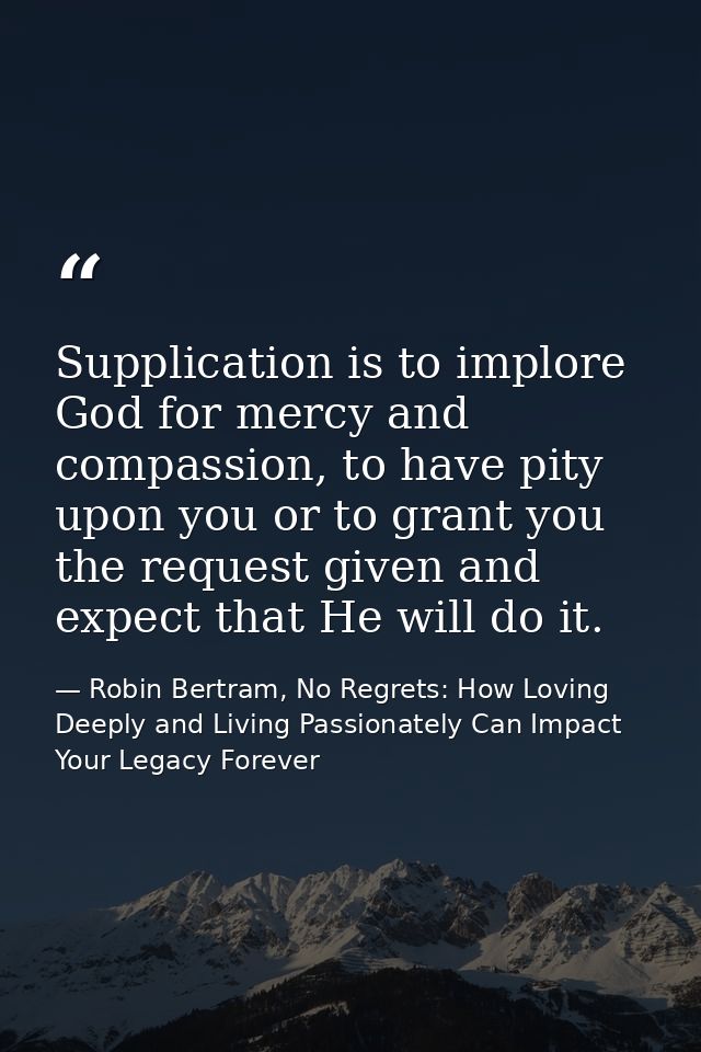 Supplication is to implore God for mercy and compassion, to have pity upon you or to grant you the request given and exp — Robin Bertram, No Regrets: How Loving Deeply and Living Passionately Can Impact Your Legacy Forever