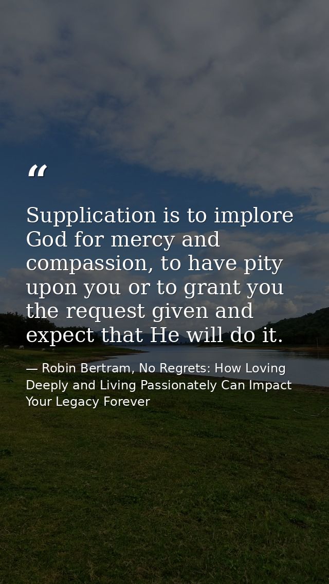 Supplication is to implore God for mercy and compassion, to have pity upon you or to grant you the request given and exp — Robin Bertram, No Regrets: How Loving Deeply and Living Passionately Can Impact Your Legacy Forever