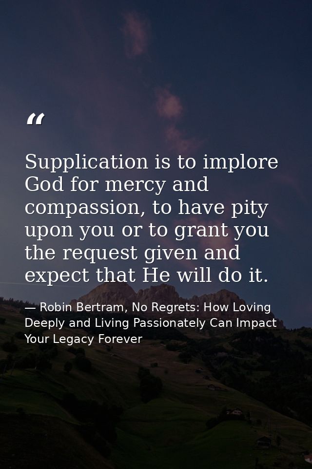 Supplication is to implore God for mercy and compassion, to have pity upon you or to grant you the request given and exp — Robin Bertram, No Regrets: How Loving Deeply and Living Passionately Can Impact Your Legacy Forever