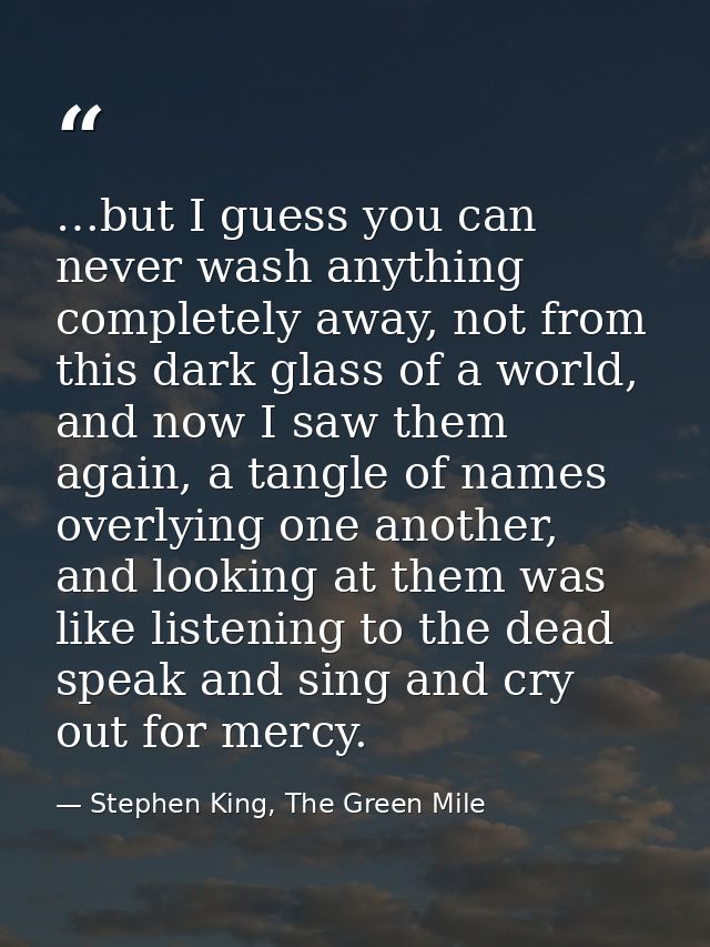 …but I guess you can never wash anything completely away, not from this dark glass of a world, and now I saw them again, — Stephen King, The Green Mile