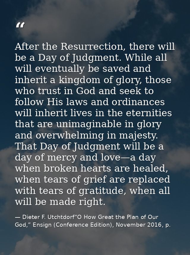 After the Resurrection, there will be a Day of Judgment. While all will eventually be saved and inherit a kingdom of glo — Dieter F. Utchtdorf“O How Great the Plan of Our God,” Ensign (Conference Edition), November 2016, p.