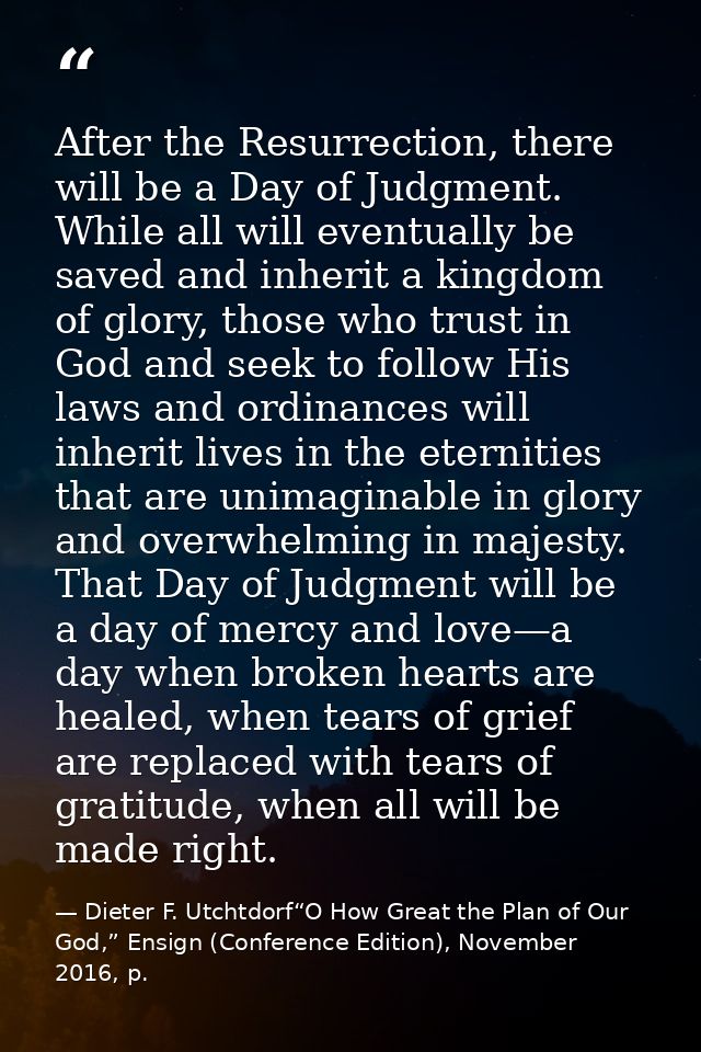 After the Resurrection, there will be a Day of Judgment. While all will eventually be saved and inherit a kingdom of glo — Dieter F. Utchtdorf“O How Great the Plan of Our God,” Ensign (Conference Edition), November 2016, p.
