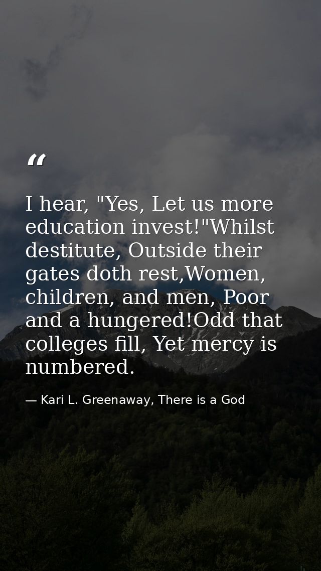 I hear, "Yes, Let us more education invest!"Whilst destitute, Outside their gates doth rest,Women, children, and men, Po — Kari L. Greenaway, There is a God