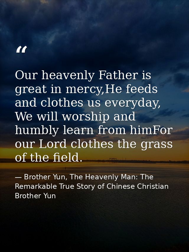 Our heavenly Father is great in mercy,He feeds and clothes us everyday, We will worship and humbly learn from himFor our — Brother Yun, The Heavenly Man: The Remarkable True Story of Chinese Christian Brother Yun