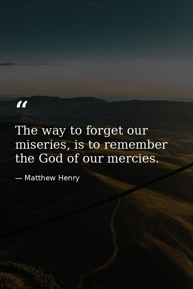 The way to forget our miseries, is to remember the God of our mercies. — Matthew Henry