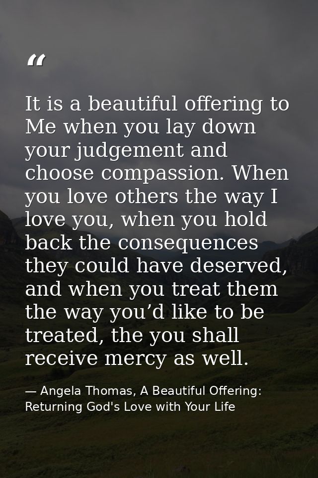 It is a beautiful offering to Me when you lay down your judgement and choose compassion. When you love others the way I  — Angela Thomas, A Beautiful Offering: Returning God's Love with Your Life