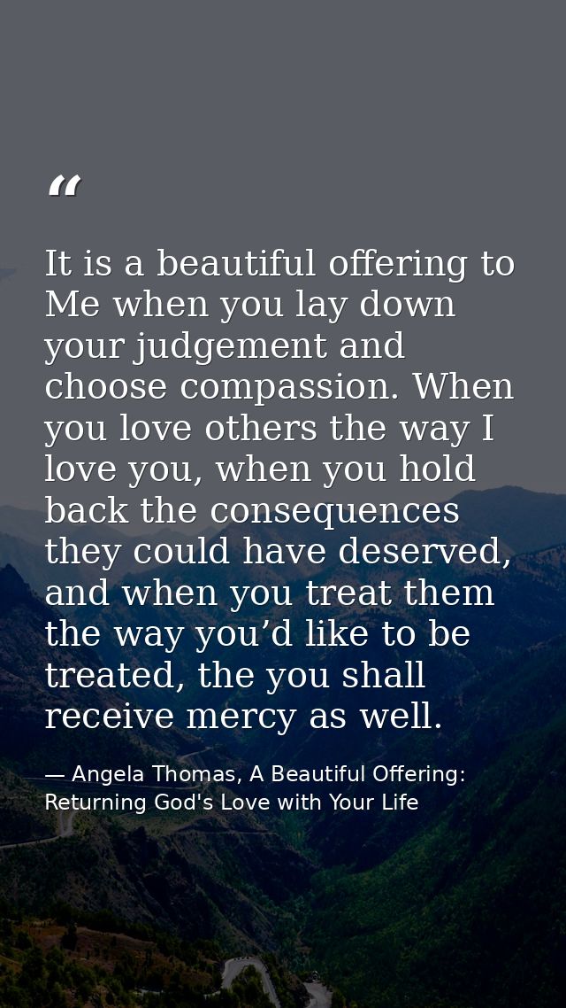 It is a beautiful offering to Me when you lay down your judgement and choose compassion. When you love others the way I  — Angela Thomas, A Beautiful Offering: Returning God's Love with Your Life