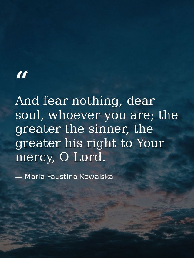 And fear nothing, dear soul, whoever you are; the greater the sinner, the greater his right to Your mercy, O Lord. — Maria Faustina Kowalska